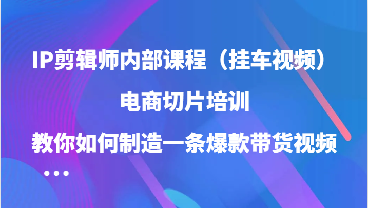 IP剪辑师内部课程（挂车视频），电商切片培训，教你如何制造一条爆款带货视频-飓风网创资源站