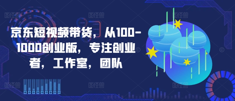 京东短视频带货，从100-1000创业版，专注创业者，工作室，团队-飓风网创资源站