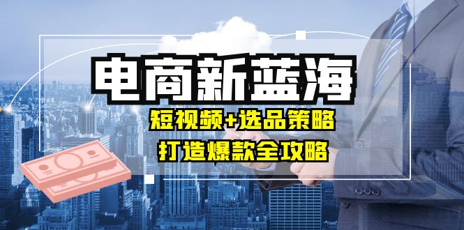 商家必看电商新蓝海：短视频+选品策略，打造爆款全攻略，月入10w+-飓风网创资源站