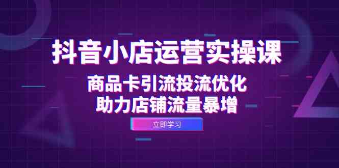 抖音小店运营实操课：商品卡引流投流优化，助力店铺流量暴增-飓风网创资源站