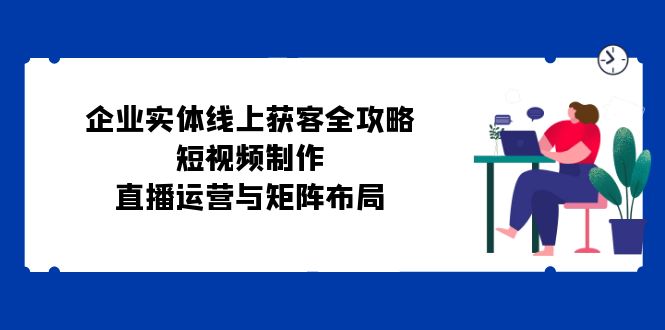 （12966期）企业实体线上获客全攻略：短视频制作、直播运营与矩阵布局-飓风网创资源站