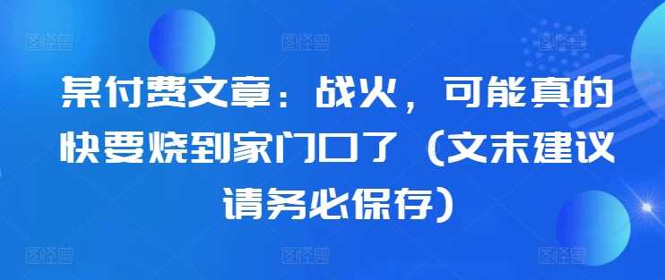 某付费文章：战火，可能真的快要烧到家门口了 (文末建议请务必保存)-飓风网创资源站