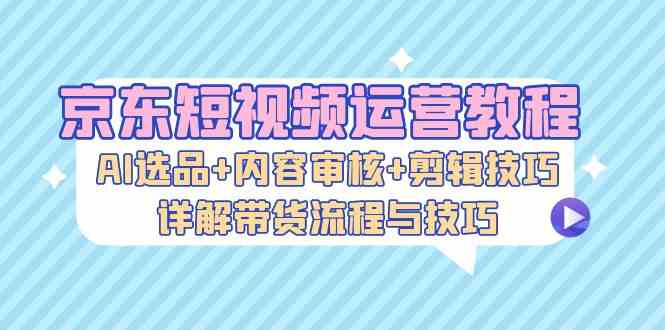 京东短视频运营教程：AI选品+内容审核+剪辑技巧，详解带货流程与技巧-飓风网创资源站