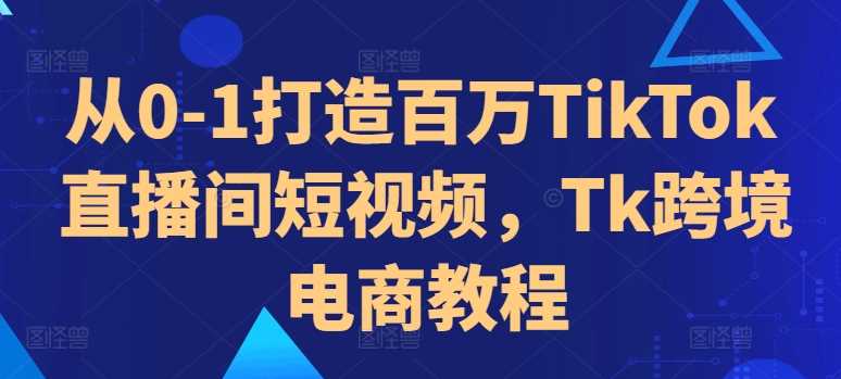 从0-1打造百万TikTok直播间短视频，Tk跨境电商教程-飓风网创资源站