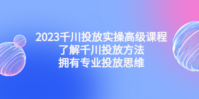 （4667期）2023千川投放实操高级课程：了解千川投放方法，拥有专业投放思维-大海创业网