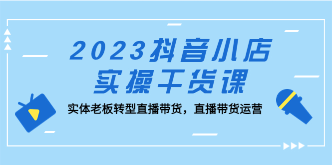 （5280期）2023抖音小店实操干货课：实体老板转型直播带货，直播带货运营！-八一网创分享