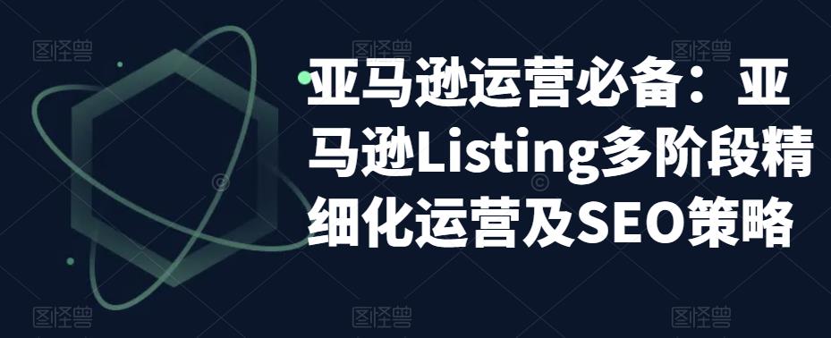 （5479期）亚马逊2023运营实操：亚马逊Listing多阶段/精细化运营及SEO策略-有道网创