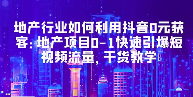 （5549期）地产行业如何利用抖音0元获客：地产项目0-1快速引爆短视频流量，干货教学-枫客网创