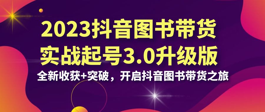 （6889期）2023抖音 图书带货实战起号3.0升级版：全新收获+突破，开启抖音图书带货…-星云网创