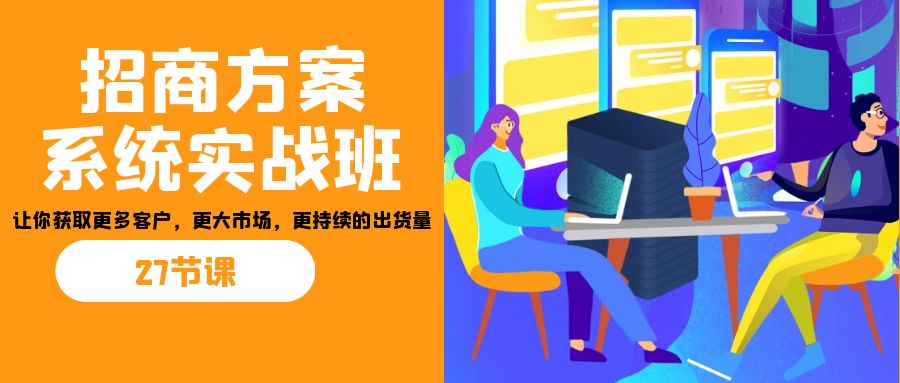 （7004期）招商·方案系统实战班：让你获取更多客户，更大市场，更持续的出货量(27节)-八一网创分享