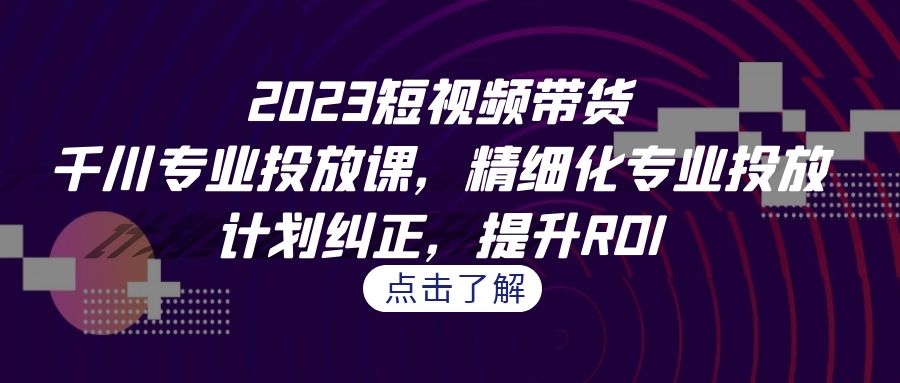 （7054期）2023短视频带货-千川专业投放课，精细化专业投放，计划纠正，提升ROI-小禾网创