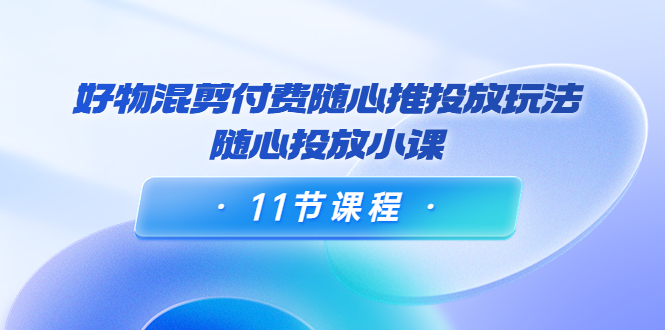 好物混剪付费随心推投放玩法，随心投放小课（11节课程）-大海创业网