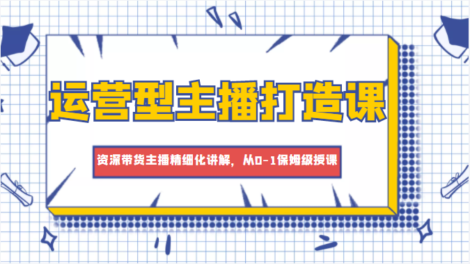 运营型主播打造课，资深带货主播精细化讲解，从0-1保姆级授课-有道网创