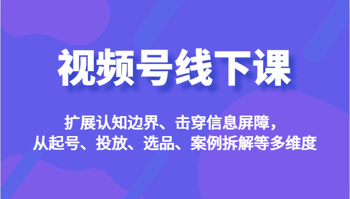 视频号线下课，扩展认知边界、击穿信息屏障，从起号、投放、选品、案例拆解等多维度-枫客网创