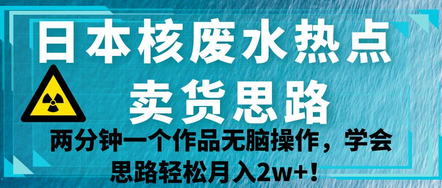日本核废水热点卖货思路，两分钟一个作品无脑操作，学会思路轻松月入2w+！-大海创业网