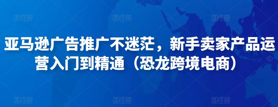 亚马逊广告推广不迷茫，新手卖家产品运营入门到精通（恐龙跨境电商）-易创网