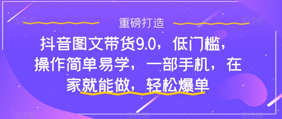 （7572期）抖音图文带货9.0，低门槛，操作简单易学，一部手机，在家就能做，轻松爆单-八一网创分享