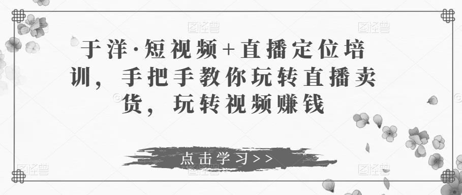 于洋·短视频+直播定位培训，手把手教你玩转直播卖货，玩转视频赚钱-我要项目网