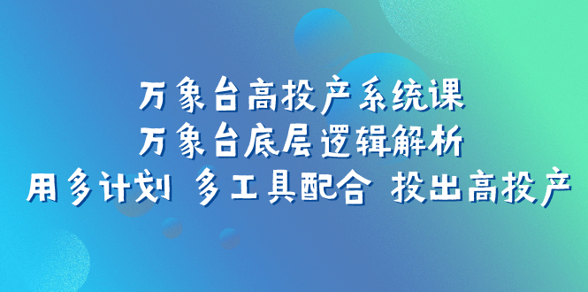 （7619期）万象台高投产系统课：万象台底层逻辑解析 用多计划 多工具配合 投出高投产-八一网创分享