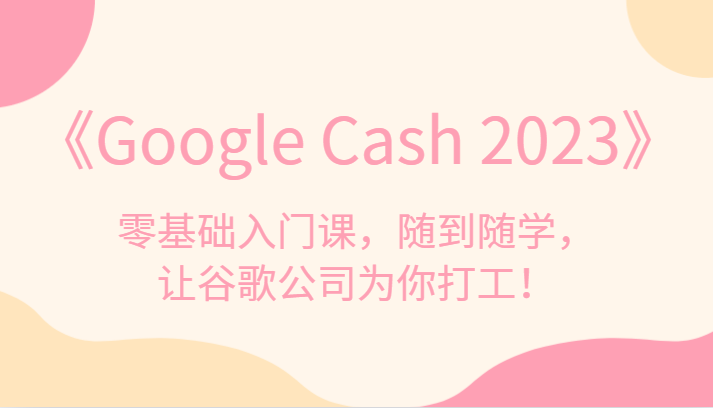 《Google Cash 2023》零基础入门课，随到随学，让谷歌公司为你打工！-大海创业网