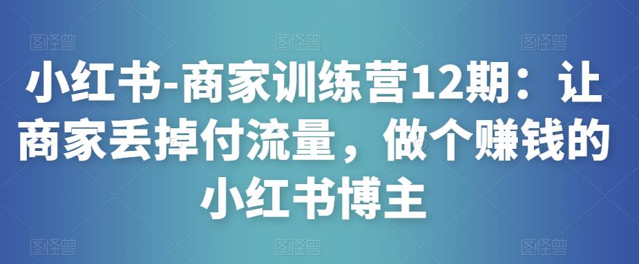 小红书-商家训练营12期：让商家丢掉付流量，做个赚钱的小红书博主-八一网创分享