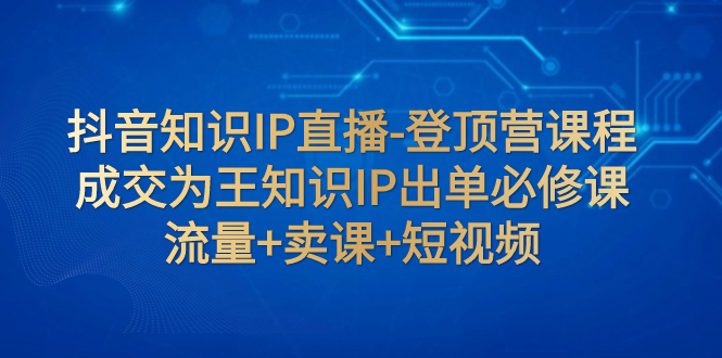 （7731期）抖音知识IP直播-登顶营课程：成交为王知识IP出单必修课  流量+卖课+短视频-副创网