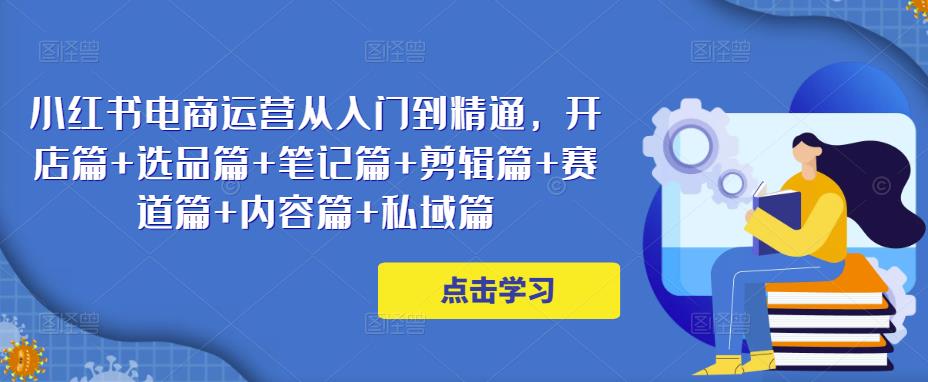 小红书电商运营从入门到精通，开店篇+选品篇+笔记篇+剪辑篇+赛道篇+内容篇+私域篇-星云网创