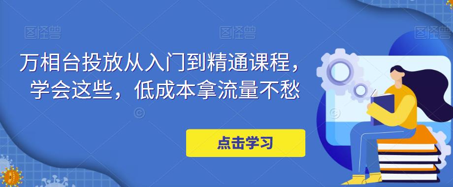 万相台投放从入门到精通课程，学会这些，低成本拿流量不愁-我要项目网