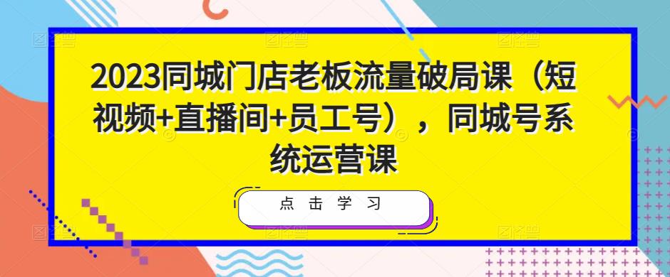 2023同城门店老板流量破局课（短视频+直播间+员工号），同城号系统运营课-副创网