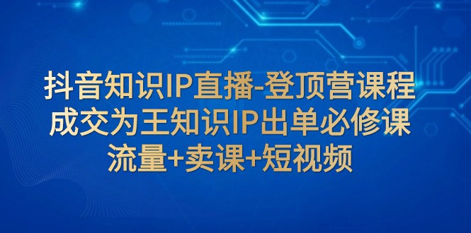 抖音知识IP直播-登顶营课程：成交为王知识IP出单必修课 流量+卖课+短视频-八一网创分享