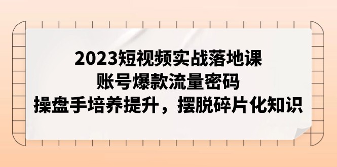 2023短视频实战落地课，账号爆款流量密码，操盘手培养提升，摆脱碎片化知识-大海创业网