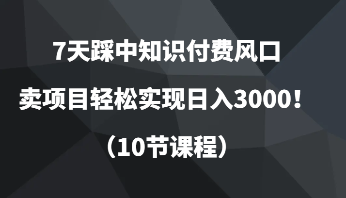 7天踩中知识付费风口，卖项目轻松实现日入3000！（10节课程）-创云分享创云网创