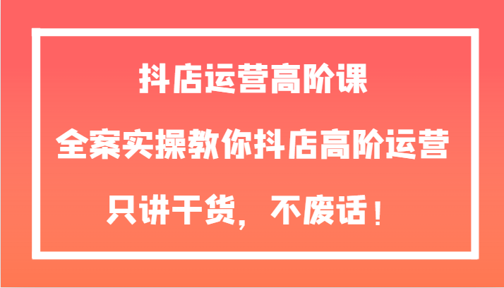 抖店运营高阶课，全案实操教你抖店高阶运营，只讲干货，不废话！清迈曼芭椰创赚-副业项目创业网清迈曼芭椰