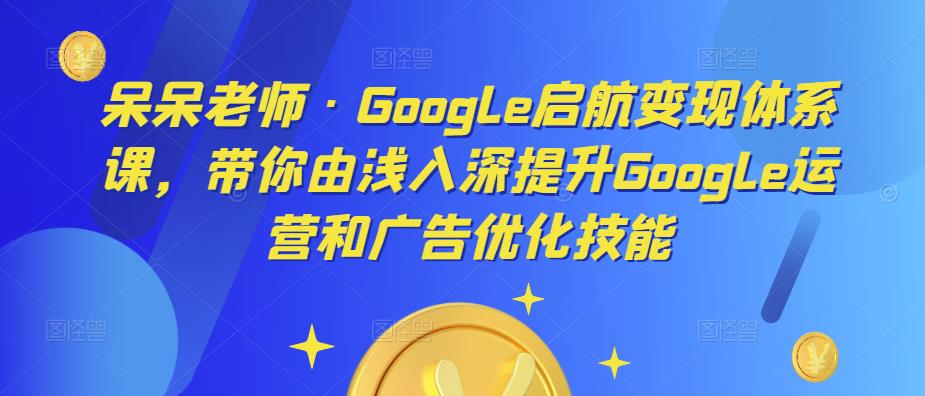 呆呆老师·Google启航变现体系课，带你由浅入深提升Google运营和广告优化技能-有道网创