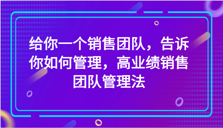 给你一个销售团队，告诉你如何管理，高业绩销售团队管理法（89节课）-大海创业网