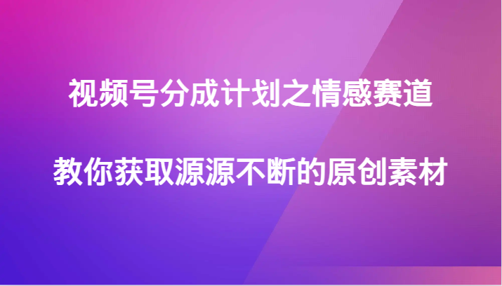 视频号分成计划之情感赛道，教你获取源源不断的原创素材-易创网