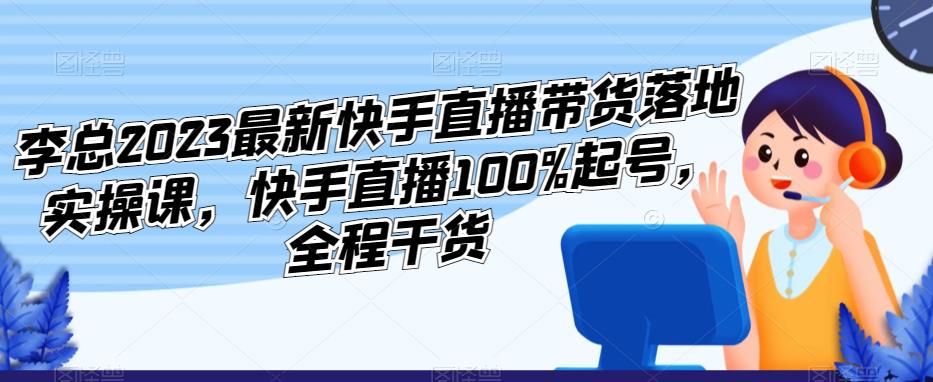 李总2023最新快手直播带货落地实操课，快手直播100%起号，全程干货 - 当动网创