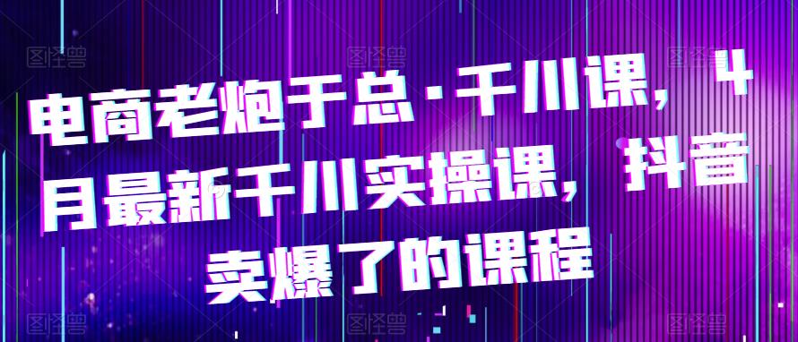 电商老炮于总·千川课，最新千川实操课，抖音卖爆了的课程-八一网创分享