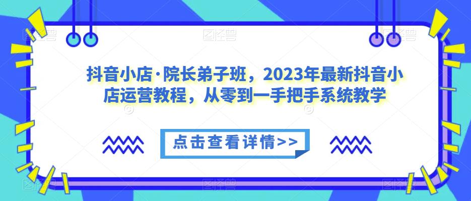 抖音小店·院长弟子班，2023年最新抖音小店运营教程，从零到一手把手系统教学-花生资源网