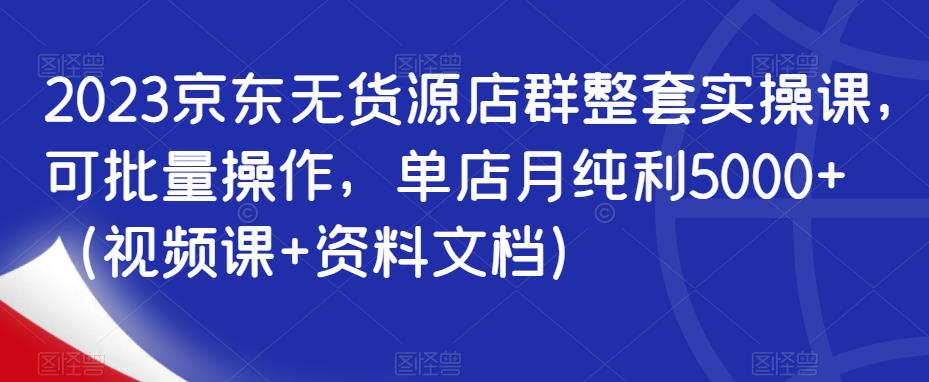 2023京东无货源店群整套实操课，可批量操作，单店月纯利5000+（视频课+资料文档）-北少网创