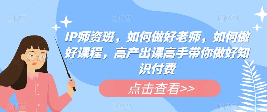 IP师资班，如何做好老师，如何做好课程，高产出课高手带你做好知识付费-副创网