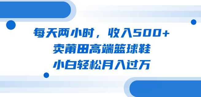 每天两小时，收入500+，卖莆田高端篮球鞋，小白轻松月入过万（教程+素材）【揭秘】-我要项目网