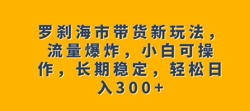 罗刹海市带货新玩法，流量爆炸，小白可操作，长期稳定，轻松日入300+【揭秘】清迈曼芭椰创赚-副业项目创业网清迈曼芭椰