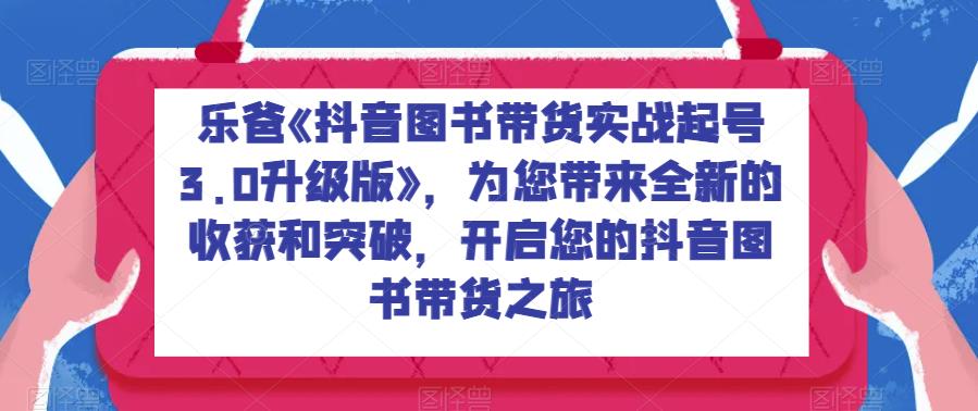 乐爸《抖音图书带货实战起号3.0升级版》，为您带来全新的收获和突破，开启您的抖音图书带货之旅-创享网