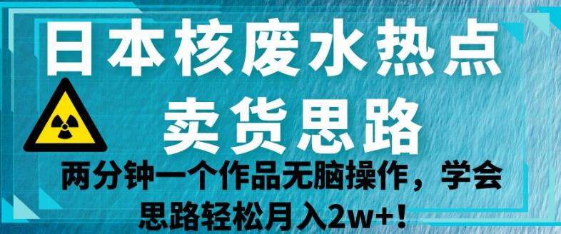 日本核废水热点卖货思路，两分钟一个作品无脑操作，学会思路轻松月入2w+【揭秘】 - 当动网创