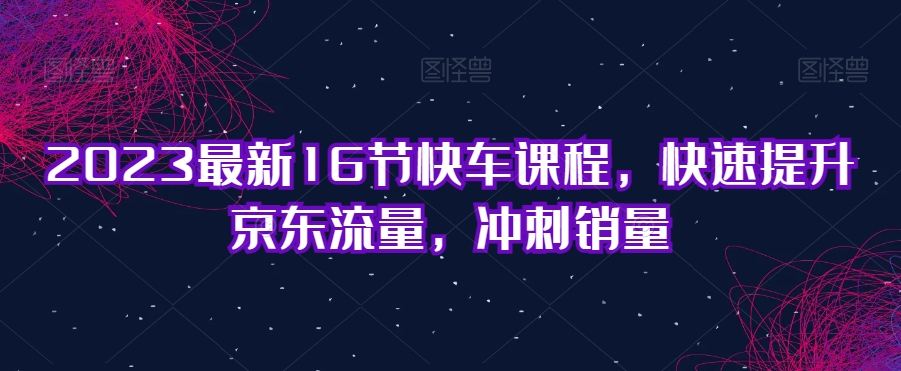 2023最新16节快车课程，快速提升京东流量，冲刺销量-创享网