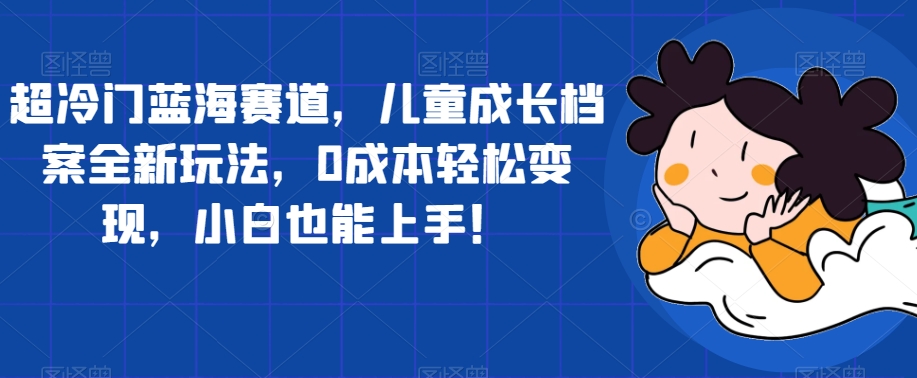 超冷门蓝海赛道，儿童成长档案全新玩法，0成本轻松变现，小白也能上手【揭秘】-枫客网创