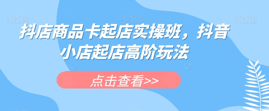 抖店商品卡起店实操班，抖音小店起店高阶玩法-枫客网创