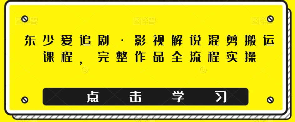 东少爱追剧·影视解说混剪搬运课程，完整作品全流程实操-云网创