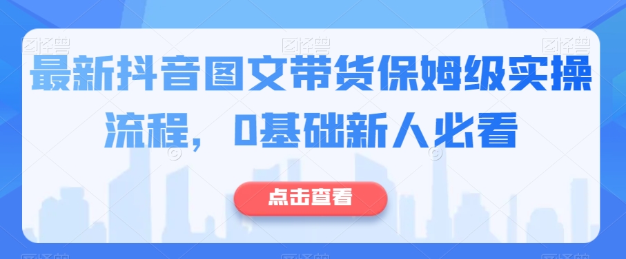 最新抖音图文带货保姆级实操流程，0基础新人必看清迈曼芭椰创赚-副业项目创业网清迈曼芭椰